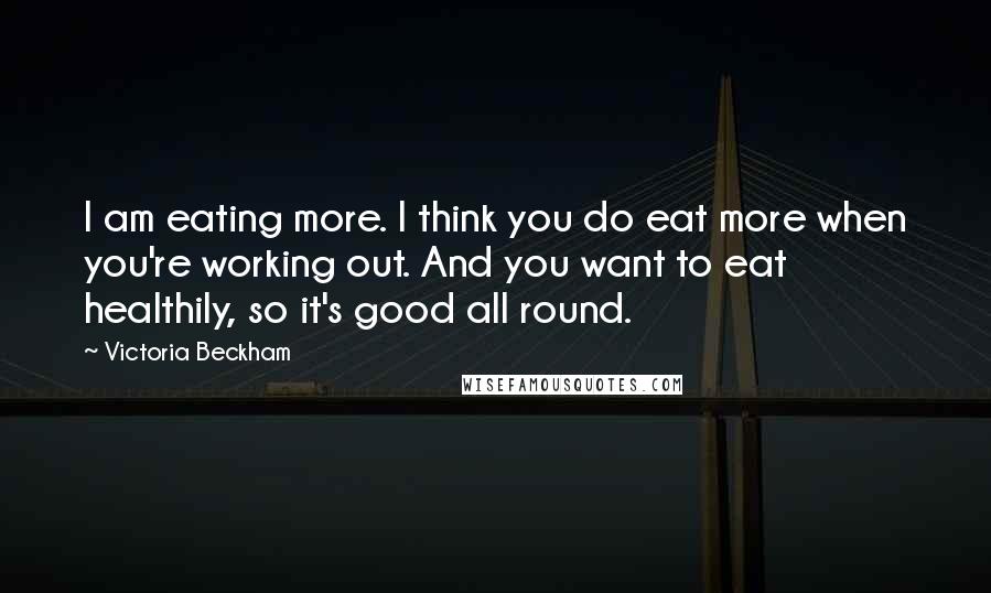 Victoria Beckham Quotes: I am eating more. I think you do eat more when you're working out. And you want to eat healthily, so it's good all round.