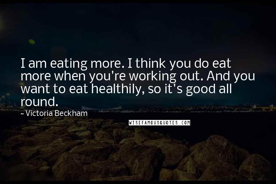 Victoria Beckham Quotes: I am eating more. I think you do eat more when you're working out. And you want to eat healthily, so it's good all round.