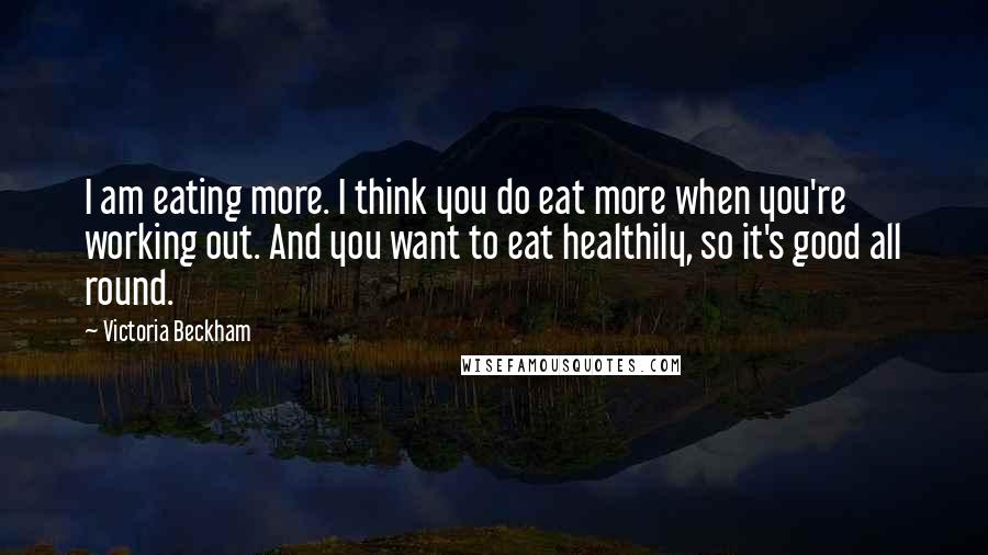 Victoria Beckham Quotes: I am eating more. I think you do eat more when you're working out. And you want to eat healthily, so it's good all round.