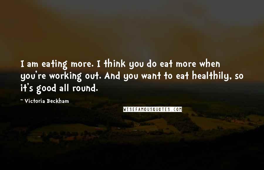 Victoria Beckham Quotes: I am eating more. I think you do eat more when you're working out. And you want to eat healthily, so it's good all round.