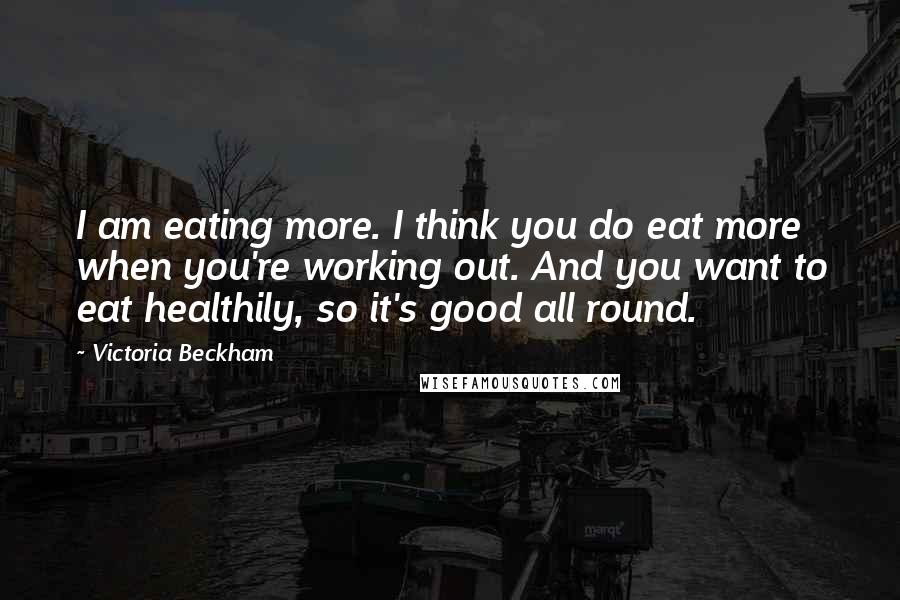 Victoria Beckham Quotes: I am eating more. I think you do eat more when you're working out. And you want to eat healthily, so it's good all round.