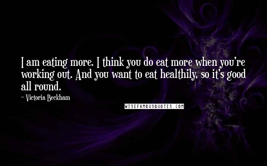 Victoria Beckham Quotes: I am eating more. I think you do eat more when you're working out. And you want to eat healthily, so it's good all round.