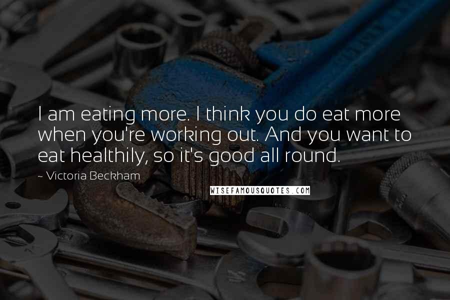 Victoria Beckham Quotes: I am eating more. I think you do eat more when you're working out. And you want to eat healthily, so it's good all round.