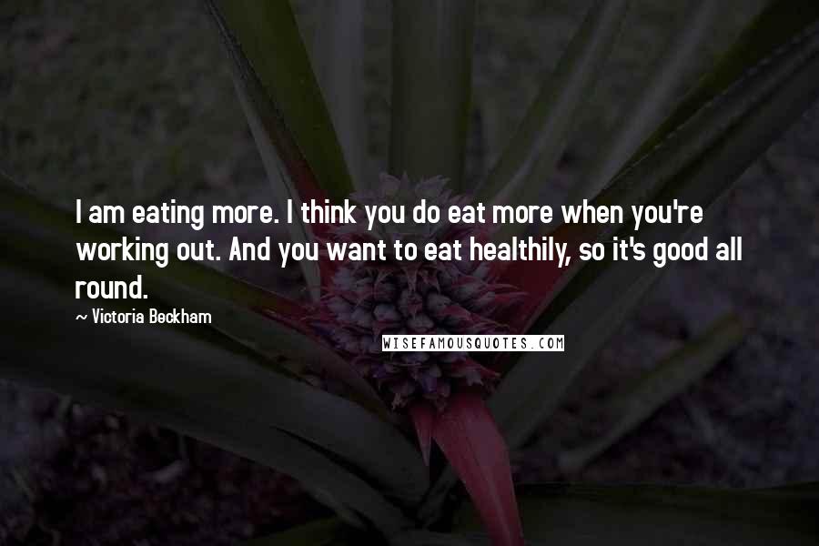 Victoria Beckham Quotes: I am eating more. I think you do eat more when you're working out. And you want to eat healthily, so it's good all round.
