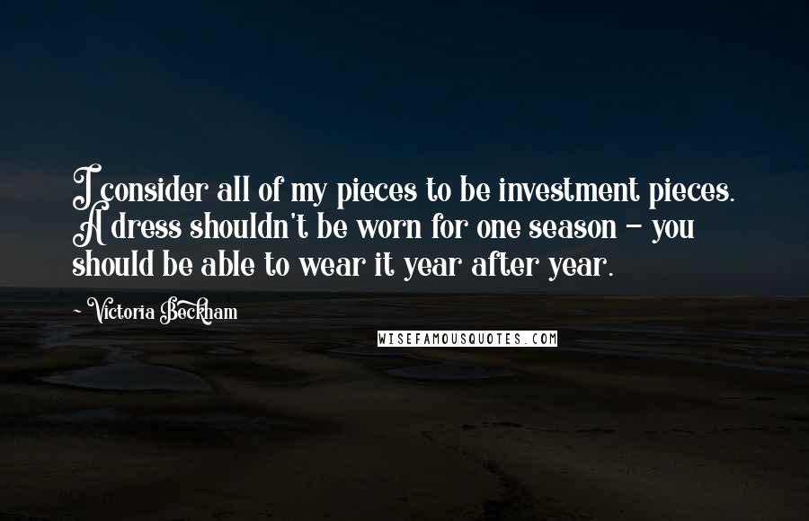 Victoria Beckham Quotes: I consider all of my pieces to be investment pieces. A dress shouldn't be worn for one season - you should be able to wear it year after year.