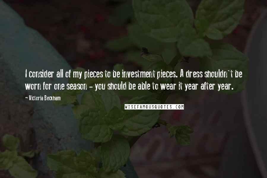 Victoria Beckham Quotes: I consider all of my pieces to be investment pieces. A dress shouldn't be worn for one season - you should be able to wear it year after year.