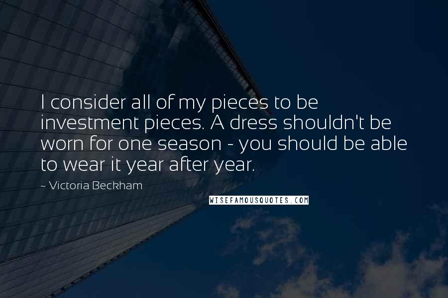 Victoria Beckham Quotes: I consider all of my pieces to be investment pieces. A dress shouldn't be worn for one season - you should be able to wear it year after year.