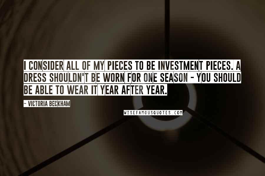 Victoria Beckham Quotes: I consider all of my pieces to be investment pieces. A dress shouldn't be worn for one season - you should be able to wear it year after year.