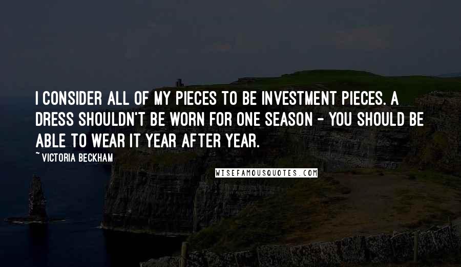 Victoria Beckham Quotes: I consider all of my pieces to be investment pieces. A dress shouldn't be worn for one season - you should be able to wear it year after year.