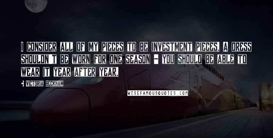 Victoria Beckham Quotes: I consider all of my pieces to be investment pieces. A dress shouldn't be worn for one season - you should be able to wear it year after year.