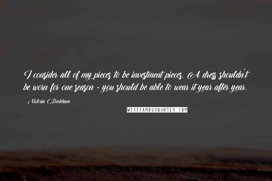 Victoria Beckham Quotes: I consider all of my pieces to be investment pieces. A dress shouldn't be worn for one season - you should be able to wear it year after year.