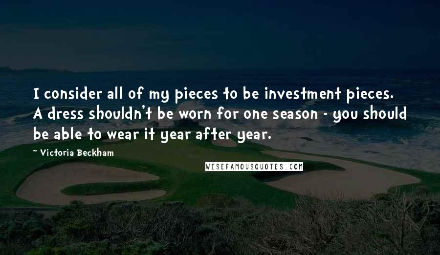 Victoria Beckham Quotes: I consider all of my pieces to be investment pieces. A dress shouldn't be worn for one season - you should be able to wear it year after year.