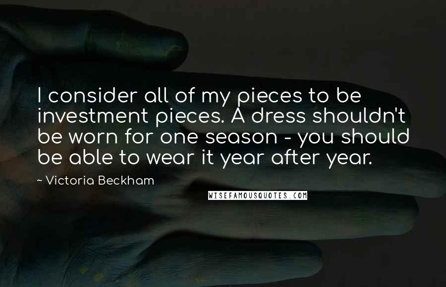 Victoria Beckham Quotes: I consider all of my pieces to be investment pieces. A dress shouldn't be worn for one season - you should be able to wear it year after year.