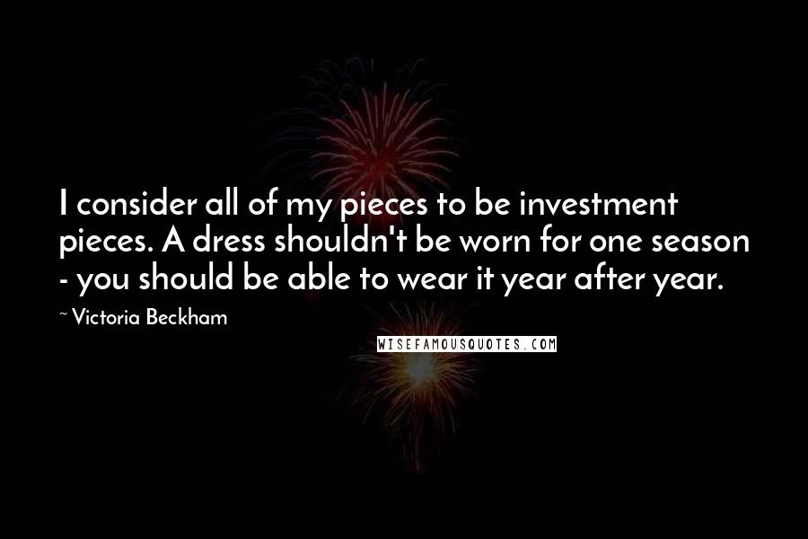 Victoria Beckham Quotes: I consider all of my pieces to be investment pieces. A dress shouldn't be worn for one season - you should be able to wear it year after year.