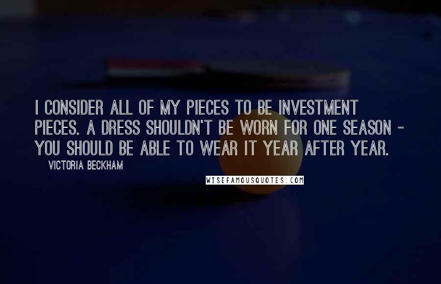 Victoria Beckham Quotes: I consider all of my pieces to be investment pieces. A dress shouldn't be worn for one season - you should be able to wear it year after year.