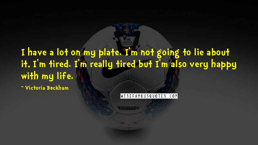 Victoria Beckham Quotes: I have a lot on my plate. I'm not going to lie about it, I'm tired. I'm really tired but I'm also very happy with my life.