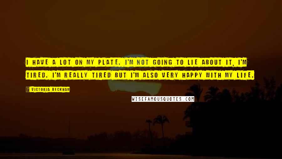 Victoria Beckham Quotes: I have a lot on my plate. I'm not going to lie about it, I'm tired. I'm really tired but I'm also very happy with my life.