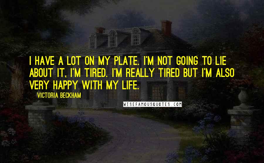 Victoria Beckham Quotes: I have a lot on my plate. I'm not going to lie about it, I'm tired. I'm really tired but I'm also very happy with my life.