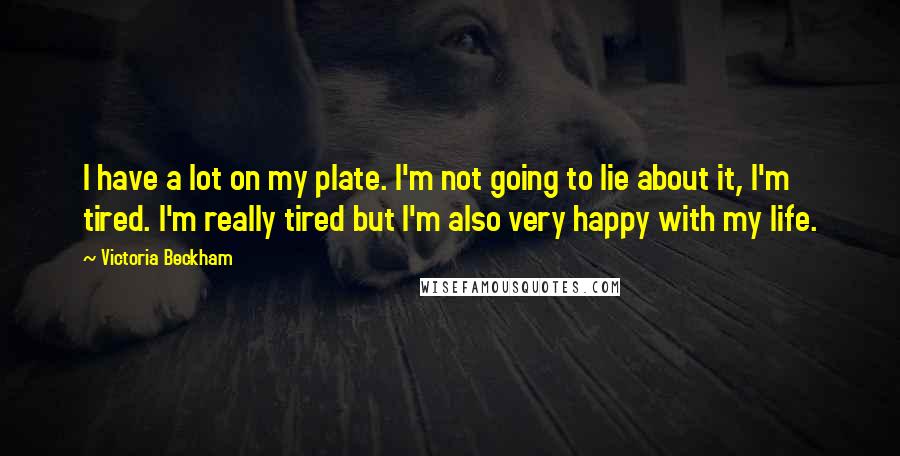 Victoria Beckham Quotes: I have a lot on my plate. I'm not going to lie about it, I'm tired. I'm really tired but I'm also very happy with my life.