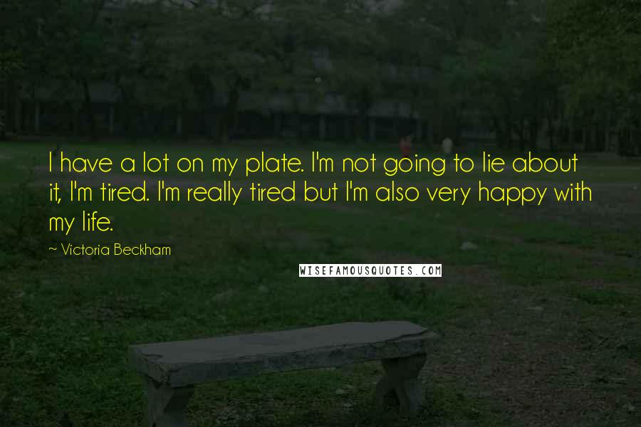 Victoria Beckham Quotes: I have a lot on my plate. I'm not going to lie about it, I'm tired. I'm really tired but I'm also very happy with my life.