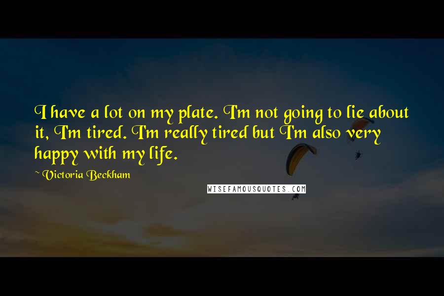 Victoria Beckham Quotes: I have a lot on my plate. I'm not going to lie about it, I'm tired. I'm really tired but I'm also very happy with my life.