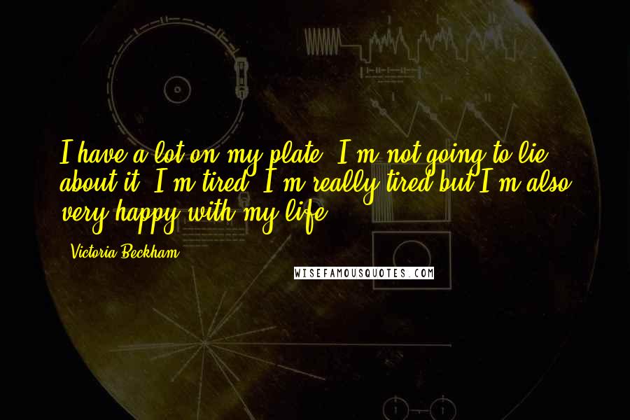 Victoria Beckham Quotes: I have a lot on my plate. I'm not going to lie about it, I'm tired. I'm really tired but I'm also very happy with my life.