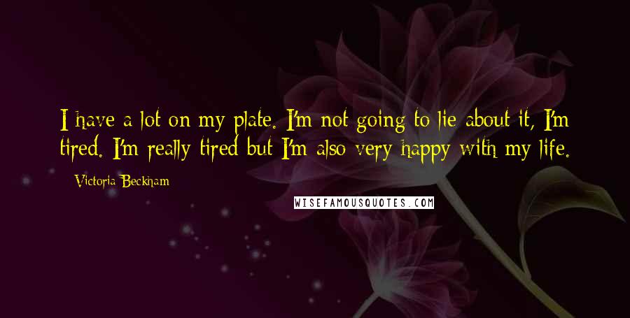 Victoria Beckham Quotes: I have a lot on my plate. I'm not going to lie about it, I'm tired. I'm really tired but I'm also very happy with my life.