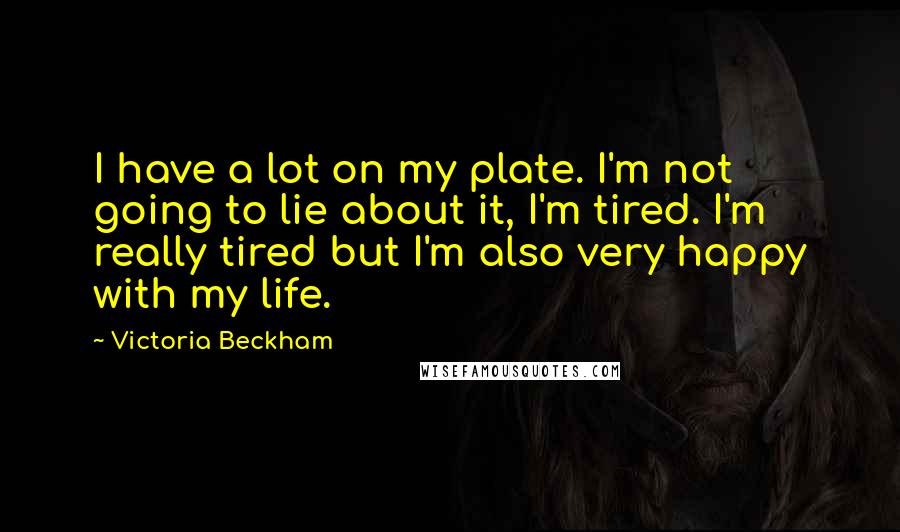 Victoria Beckham Quotes: I have a lot on my plate. I'm not going to lie about it, I'm tired. I'm really tired but I'm also very happy with my life.