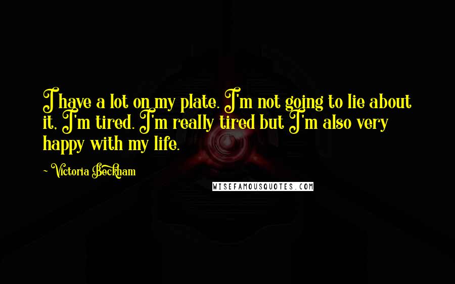 Victoria Beckham Quotes: I have a lot on my plate. I'm not going to lie about it, I'm tired. I'm really tired but I'm also very happy with my life.