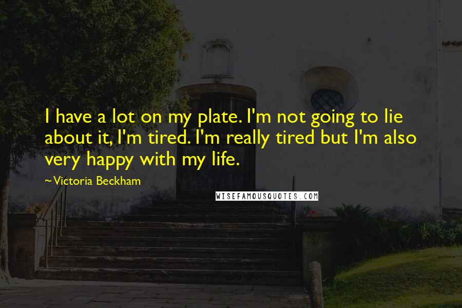 Victoria Beckham Quotes: I have a lot on my plate. I'm not going to lie about it, I'm tired. I'm really tired but I'm also very happy with my life.