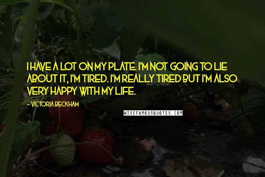 Victoria Beckham Quotes: I have a lot on my plate. I'm not going to lie about it, I'm tired. I'm really tired but I'm also very happy with my life.