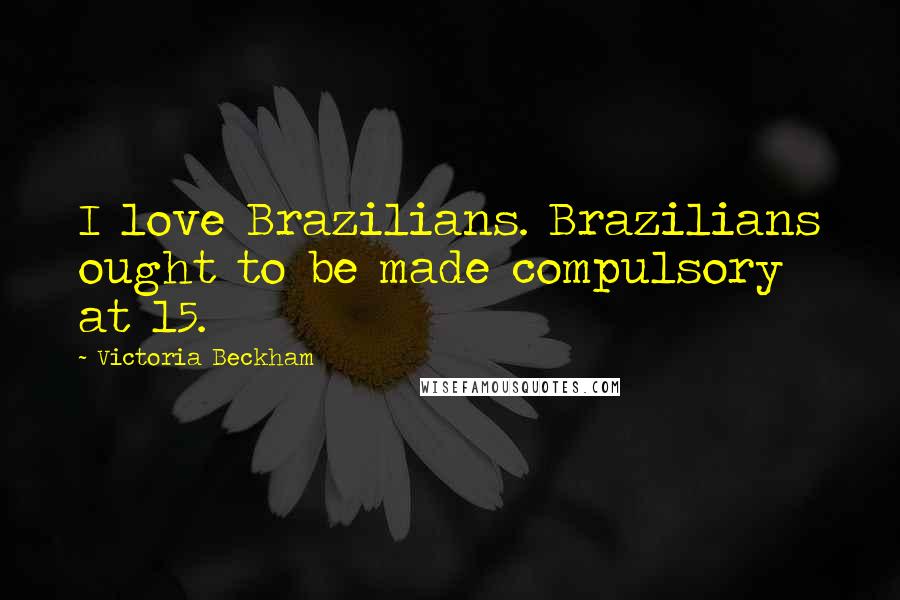 Victoria Beckham Quotes: I love Brazilians. Brazilians ought to be made compulsory at 15.