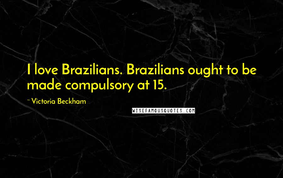 Victoria Beckham Quotes: I love Brazilians. Brazilians ought to be made compulsory at 15.