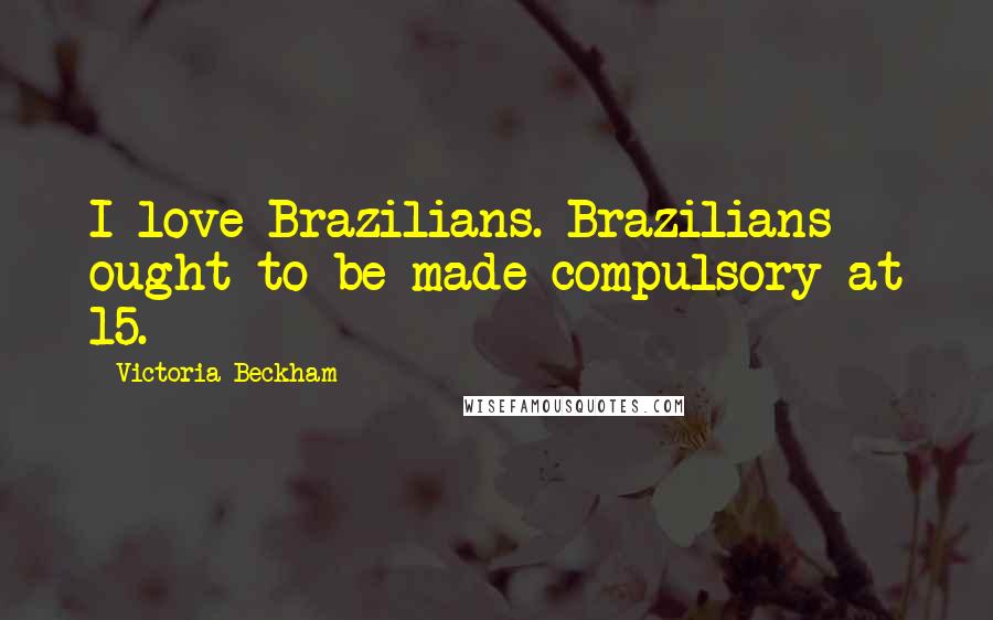Victoria Beckham Quotes: I love Brazilians. Brazilians ought to be made compulsory at 15.