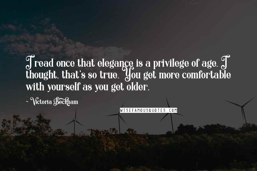 Victoria Beckham Quotes: I read once that elegance is a privilege of age. I thought, that's so true. You get more comfortable with yourself as you get older.