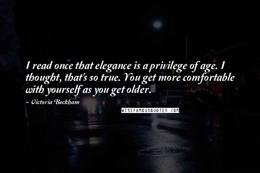 Victoria Beckham Quotes: I read once that elegance is a privilege of age. I thought, that's so true. You get more comfortable with yourself as you get older.