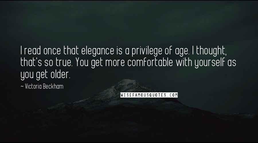 Victoria Beckham Quotes: I read once that elegance is a privilege of age. I thought, that's so true. You get more comfortable with yourself as you get older.