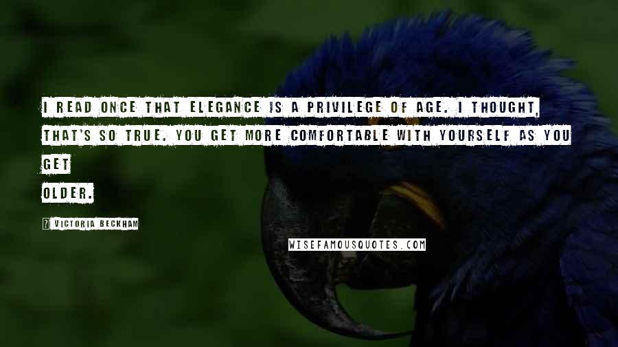 Victoria Beckham Quotes: I read once that elegance is a privilege of age. I thought, that's so true. You get more comfortable with yourself as you get older.