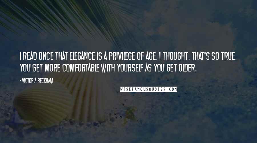 Victoria Beckham Quotes: I read once that elegance is a privilege of age. I thought, that's so true. You get more comfortable with yourself as you get older.