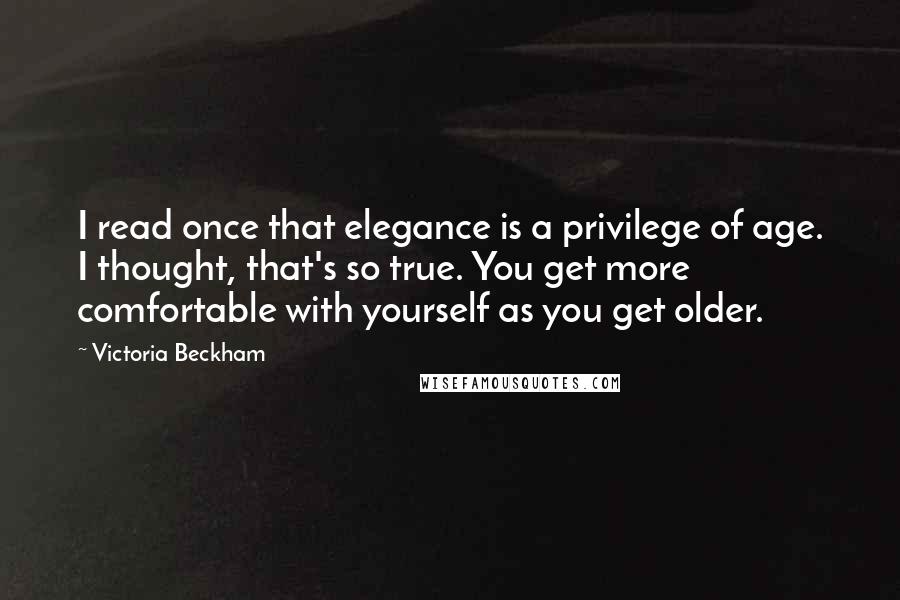 Victoria Beckham Quotes: I read once that elegance is a privilege of age. I thought, that's so true. You get more comfortable with yourself as you get older.