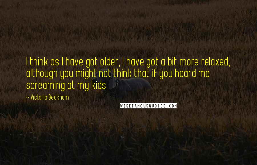 Victoria Beckham Quotes: I think as I have got older, I have got a bit more relaxed, although you might not think that if you heard me screaming at my kids.