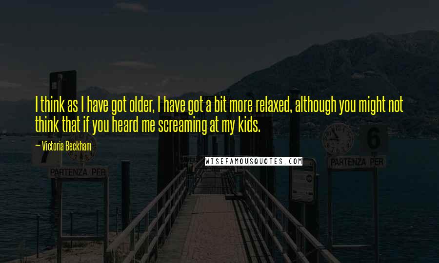 Victoria Beckham Quotes: I think as I have got older, I have got a bit more relaxed, although you might not think that if you heard me screaming at my kids.