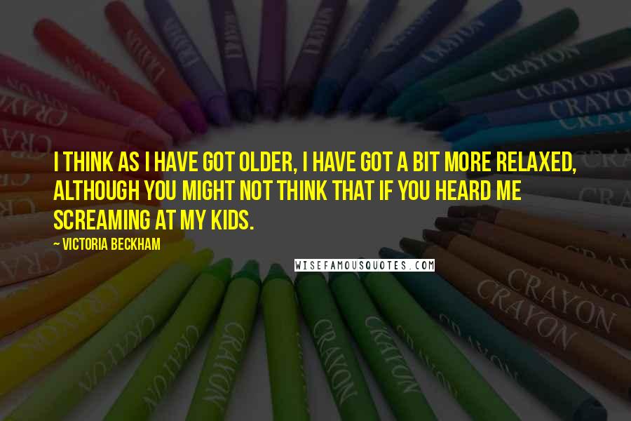 Victoria Beckham Quotes: I think as I have got older, I have got a bit more relaxed, although you might not think that if you heard me screaming at my kids.