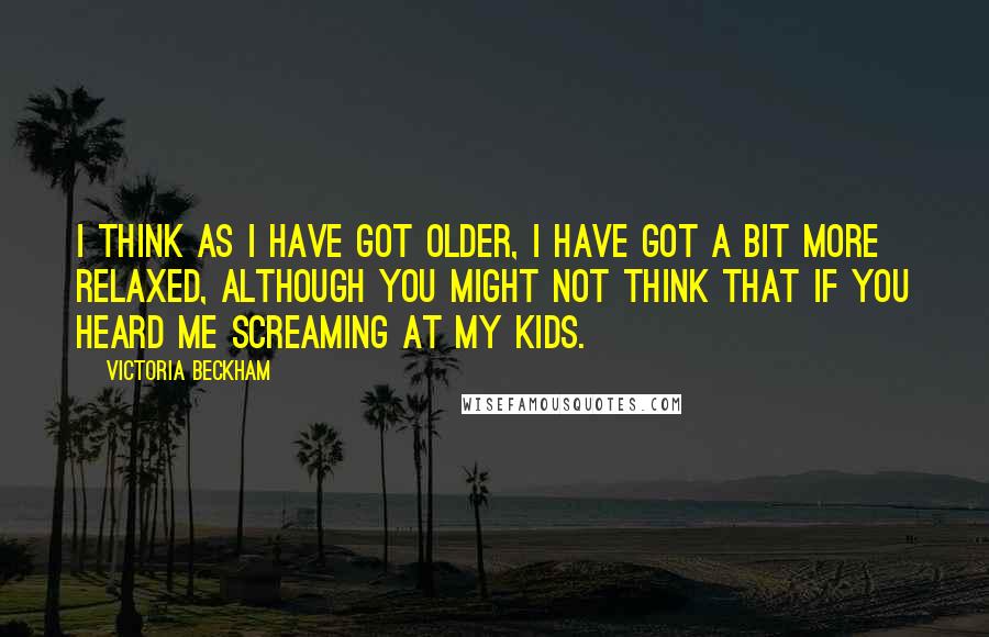 Victoria Beckham Quotes: I think as I have got older, I have got a bit more relaxed, although you might not think that if you heard me screaming at my kids.