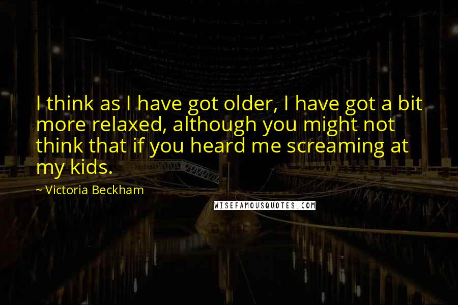 Victoria Beckham Quotes: I think as I have got older, I have got a bit more relaxed, although you might not think that if you heard me screaming at my kids.