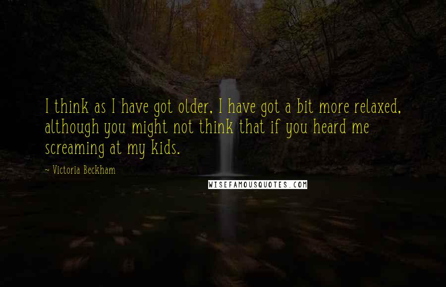 Victoria Beckham Quotes: I think as I have got older, I have got a bit more relaxed, although you might not think that if you heard me screaming at my kids.