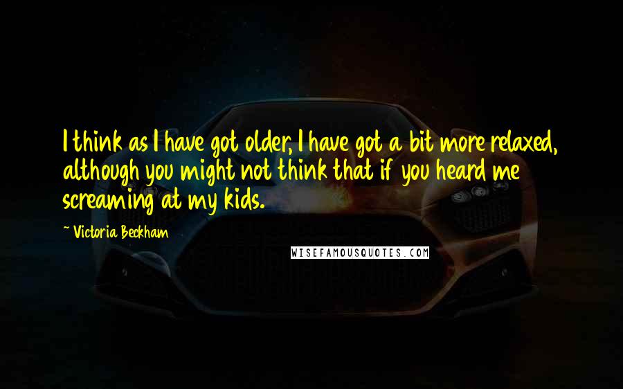 Victoria Beckham Quotes: I think as I have got older, I have got a bit more relaxed, although you might not think that if you heard me screaming at my kids.