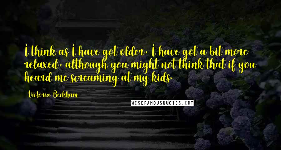 Victoria Beckham Quotes: I think as I have got older, I have got a bit more relaxed, although you might not think that if you heard me screaming at my kids.