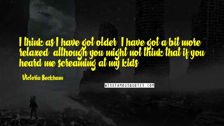 Victoria Beckham Quotes: I think as I have got older, I have got a bit more relaxed, although you might not think that if you heard me screaming at my kids.