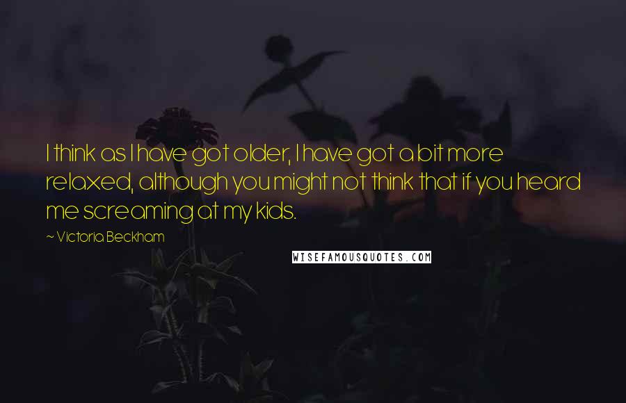Victoria Beckham Quotes: I think as I have got older, I have got a bit more relaxed, although you might not think that if you heard me screaming at my kids.